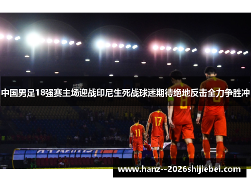 中国男足18强赛主场迎战印尼生死战球迷期待绝地反击全力争胜冲