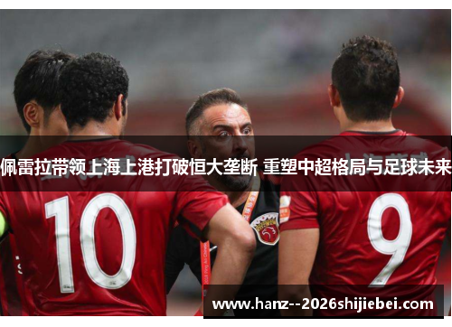 佩雷拉带领上海上港打破恒大垄断 重塑中超格局与足球未来