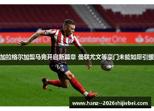 加拉格尔加盟马竞开启新篇章 曼联尤文等豪门未能如愿引援 加拉格尔加盟马竞开启新篇章 曼联尤文等豪门未能如愿引援