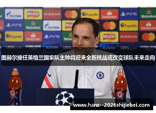 图赫尔接任英格兰国家队主帅将迎来全新挑战或改变球队未来走向