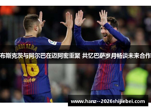 布斯克茨与阿尔巴在迈阿密重聚 共忆巴萨岁月畅谈未来合作