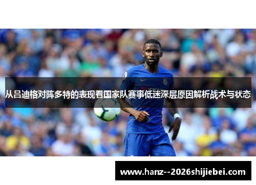 从吕迪格对阵多特的表现看国家队赛事低迷深层原因解析战术与状态 从吕迪格对阵多特的表现看国家队赛事低迷深层原因解析战术与状态