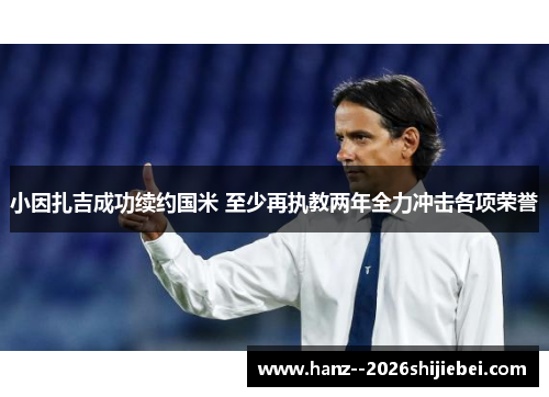 小因扎吉成功续约国米 至少再执教两年全力冲击各项荣誉