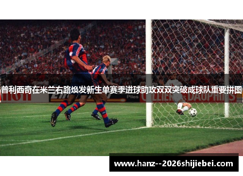 普利西奇在米兰右路焕发新生单赛季进球助攻双双突破成球队重要拼图 普利西奇在米兰右路焕发新生单赛季进球助攻双双突破成球队重要拼图