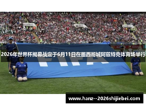 2026年世界杯揭幕战定于6月11日在墨西哥城阿兹特克体育场举行