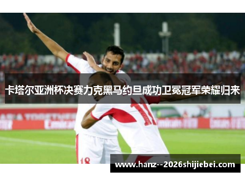 卡塔尔亚洲杯决赛力克黑马约旦成功卫冕冠军荣耀归来