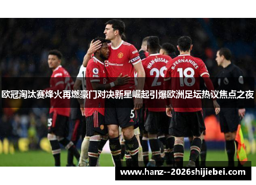 欧冠淘汰赛烽火再燃豪门对决新星崛起引爆欧洲足坛热议焦点之夜 欧冠淘汰赛烽火再燃豪门对决新星崛起引爆欧洲足坛热议焦点之夜